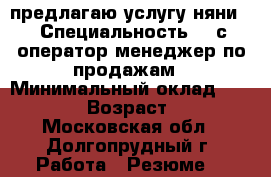 предлагаю услугу няни. › Специальность ­ 1с оператор,менеджер по продажам › Минимальный оклад ­ 30 000 › Возраст ­ 27 - Московская обл., Долгопрудный г. Работа » Резюме   